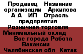 Продавец › Название организации ­ Архипова А.А., ИП › Отрасль предприятия ­ Розничная торговля › Минимальный оклад ­ 6 000 - Все города Работа » Вакансии   . Челябинская обл.,Катав-Ивановск г.